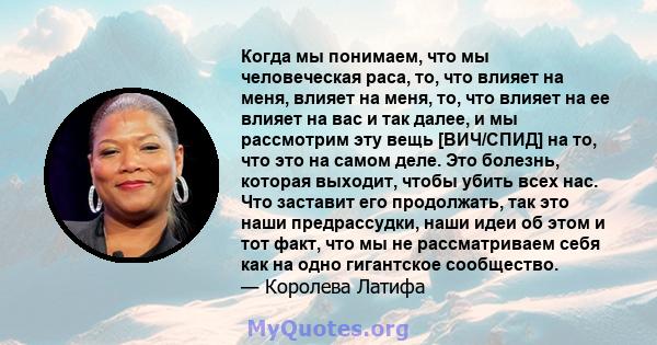 Когда мы понимаем, что мы человеческая раса, то, что влияет на меня, влияет на меня, то, что влияет на ее влияет на вас и так далее, и мы рассмотрим эту вещь [ВИЧ/СПИД] на то, что это на самом деле. Это болезнь, которая 