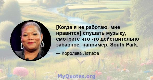 [Когда я не работаю, мне нравится] слушать музыку, смотрите что -то действительно забавное, например, South Park.