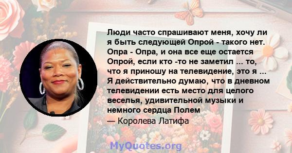 Люди часто спрашивают меня, хочу ли я быть следующей Опрой - такого нет. Опра - Опра, и она все еще остается Опрой, если кто -то не заметил ... то, что я приношу на телевидение, это я ... Я действительно думаю, что в