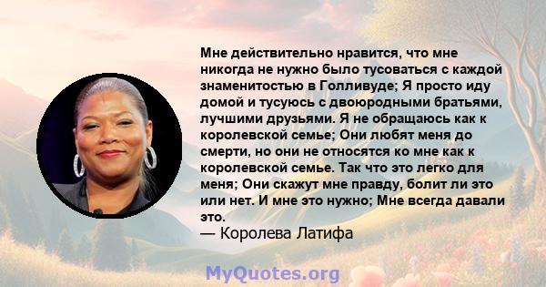 Мне действительно нравится, что мне никогда не нужно было тусоваться с каждой знаменитостью в Голливуде; Я просто иду домой и тусуюсь с двоюродными братьями, лучшими друзьями. Я не обращаюсь как к королевской семье; Они 