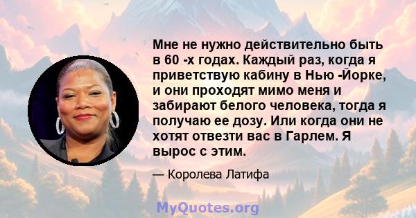 Мне не нужно действительно быть в 60 -х годах. Каждый раз, когда я приветствую кабину в Нью -Йорке, и они проходят мимо меня и забирают белого человека, тогда я получаю ее дозу. Или когда они не хотят отвезти вас в