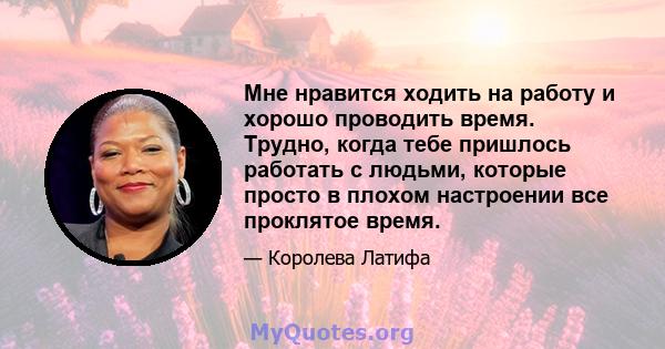 Мне нравится ходить на работу и хорошо проводить время. Трудно, когда тебе пришлось работать с людьми, которые просто в плохом настроении все проклятое время.