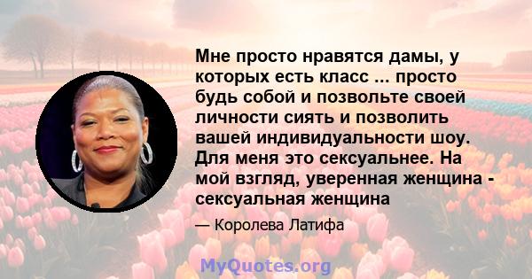 Мне просто нравятся дамы, у которых есть класс ... просто будь собой и позвольте своей личности сиять и позволить вашей индивидуальности шоу. Для меня это сексуальнее. На мой взгляд, уверенная женщина - сексуальная