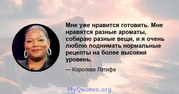 Мне уже нравится готовить. Мне нравятся разные ароматы, собираю разные вещи, и я очень люблю поднимать нормальные рецепты на более высокий уровень.