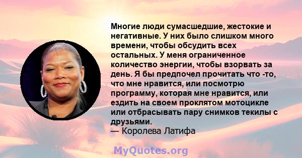 Многие люди сумасшедшие, жестокие и негативные. У них было слишком много времени, чтобы обсудить всех остальных. У меня ограниченное количество энергии, чтобы взорвать за день. Я бы предпочел прочитать что -то, что мне