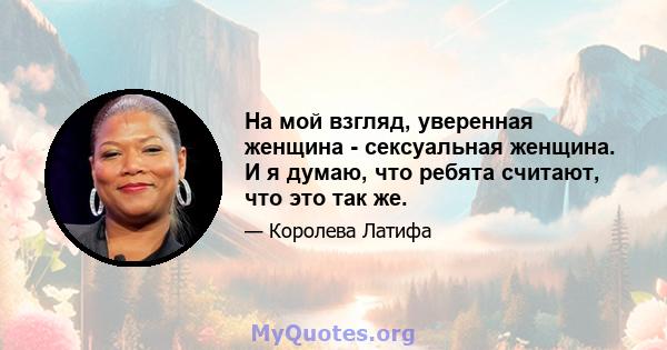 На мой взгляд, уверенная женщина - сексуальная женщина. И я думаю, что ребята считают, что это так же.