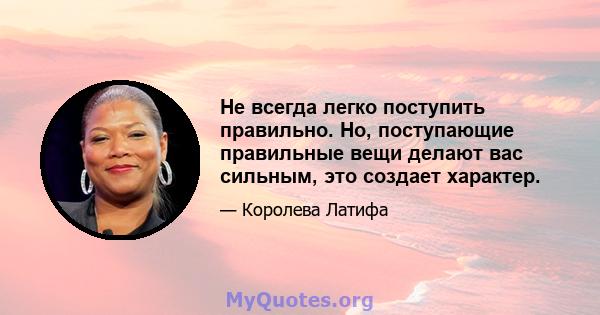 Не всегда легко поступить правильно. Но, поступающие правильные вещи делают вас сильным, это создает характер.