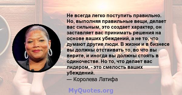 Не всегда легко поступить правильно. Но, выполняя правильные вещи, делает вас сильным, это создает характер, он заставляет вас принимать решения на основе ваших убеждений, а не то, что думают другие люди. В жизни и в