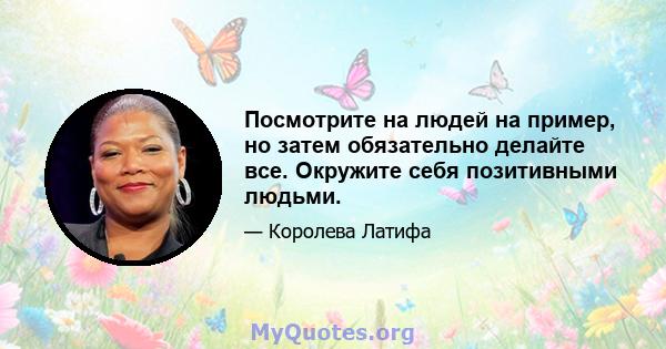 Посмотрите на людей на пример, но затем обязательно делайте все. Окружите себя позитивными людьми.