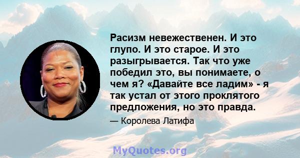 Расизм невежественен. И это глупо. И это старое. И это разыгрывается. Так что уже победил это, вы понимаете, о чем я? «Давайте все ладим» - я так устал от этого проклятого предложения, но это правда.