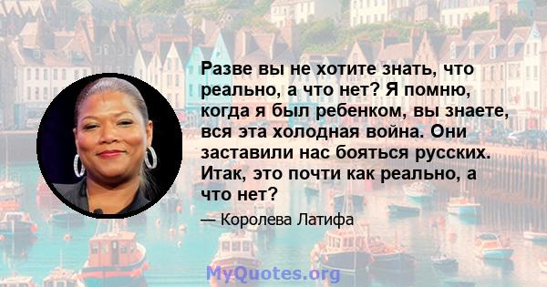 Разве вы не хотите знать, что реально, а что нет? Я помню, когда я был ребенком, вы знаете, вся эта холодная война. Они заставили нас бояться русских. Итак, это почти как реально, а что нет?