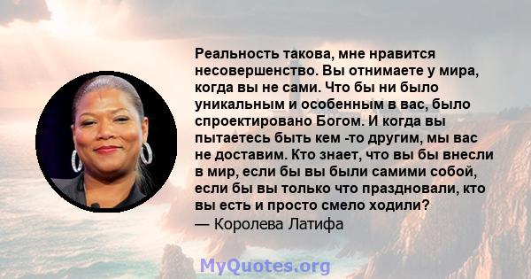 Реальность такова, мне нравится несовершенство. Вы отнимаете у мира, когда вы не сами. Что бы ни было уникальным и особенным в вас, было спроектировано Богом. И когда вы пытаетесь быть кем -то другим, мы вас не