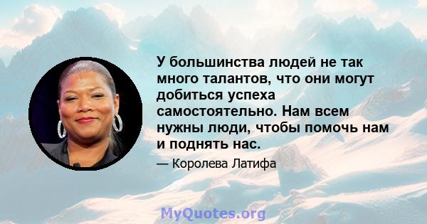 У большинства людей не так много талантов, что они могут добиться успеха самостоятельно. Нам всем нужны люди, чтобы помочь нам и поднять нас.