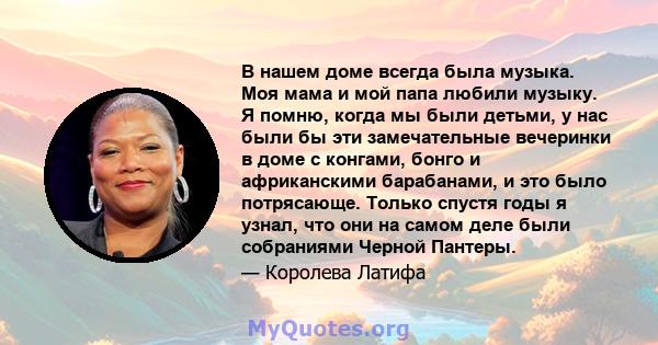 В нашем доме всегда была музыка. Моя мама и мой папа любили музыку. Я помню, когда мы были детьми, у нас были бы эти замечательные вечеринки в доме с конгами, бонго и африканскими барабанами, и это было потрясающе.