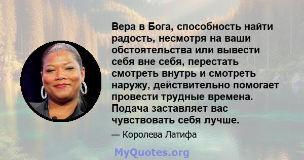 Вера в Бога, способность найти радость, несмотря на ваши обстоятельства или вывести себя вне себя, перестать смотреть внутрь и смотреть наружу, действительно помогает провести трудные времена. Подача заставляет вас