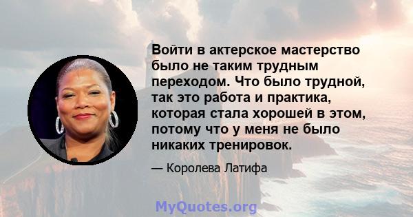 Войти в актерское мастерство было не таким трудным переходом. Что было трудной, так это работа и практика, которая стала хорошей в этом, потому что у меня не было никаких тренировок.