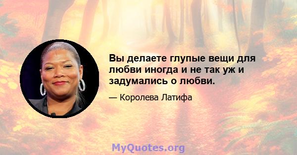 Вы делаете глупые вещи для любви иногда и не так уж и задумались о любви.