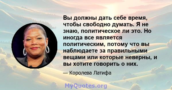 Вы должны дать себе время, чтобы свободно думать. Я не знаю, политическое ли это. Но иногда все является политическим, потому что вы наблюдаете за правильными вещами или которые неверны, и вы хотите говорить о них.