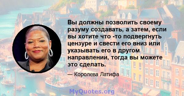 Вы должны позволить своему разуму создавать, а затем, если вы хотите что -то подвергнуть цензуре и свести его вниз или указывать его в другом направлении, тогда вы можете это сделать.