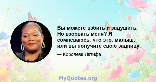 Вы можете взбить и задушить. Но взорвать меня? Я сомневаюсь, что это, малыш, или вы получите свою задницу.