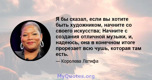 Я бы сказал, если вы хотите быть художником, начните со своего искусства; Начните с создания отличной музыки, и, надеюсь, она в конечном итоге прорезает всю чушь, которая там есть.