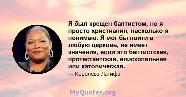 Я был крещен баптистом, но я просто христианин, насколько я понимаю. Я мог бы пойти в любую церковь, не имеет значения, если это баптистская, протестантская, епископальная или католическая.