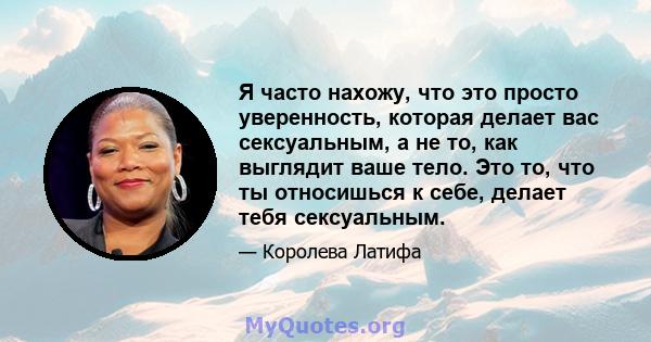 Я часто нахожу, что это просто уверенность, которая делает вас сексуальным, а не то, как выглядит ваше тело. Это то, что ты относишься к себе, делает тебя сексуальным.