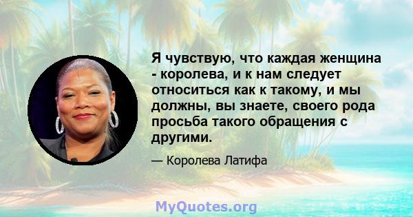 Я чувствую, что каждая женщина - королева, и к нам следует относиться как к такому, и мы должны, вы знаете, своего рода просьба такого обращения с другими.