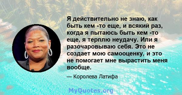 Я действительно не знаю, как быть кем -то еще, и всякий раз, когда я пытаюсь быть кем -то еще, я терплю неудачу. Или я разочаровываю себя. Это не создает мою самооценку, и это не помогает мне вырастить меня вообще.