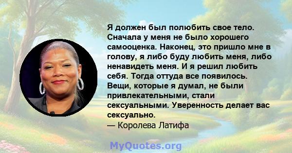 Я должен был полюбить свое тело. Сначала у меня не было хорошего самооценка. Наконец, это пришло мне в голову, я либо буду любить меня, либо ненавидеть меня. И я решил любить себя. Тогда оттуда все появилось. Вещи,