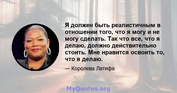 Я должен быть реалистичным в отношении того, что я могу и не могу сделать. Так что все, что я делаю, должно действительно стоить. Мне нравится освоить то, что я делаю.