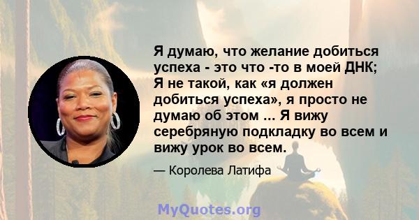 Я думаю, что желание добиться успеха - это что -то в моей ДНК; Я не такой, как «я должен добиться успеха», я просто не думаю об этом ... Я вижу серебряную подкладку во всем и вижу урок во всем.