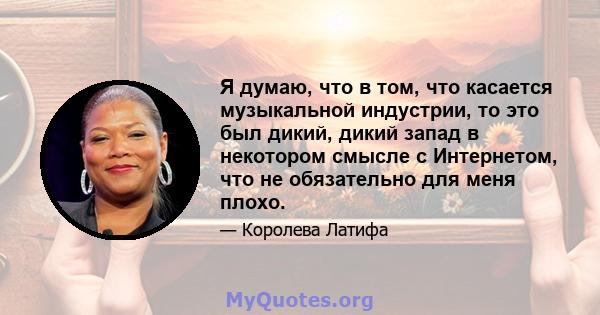 Я думаю, что в том, что касается музыкальной индустрии, то это был дикий, дикий запад в некотором смысле с Интернетом, что не обязательно для меня плохо.