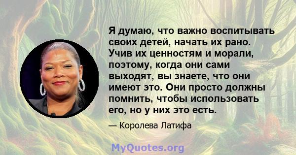 Я думаю, что важно воспитывать своих детей, начать их рано. Учив их ценностям и морали, поэтому, когда они сами выходят, вы знаете, что они имеют это. Они просто должны помнить, чтобы использовать его, но у них это есть.