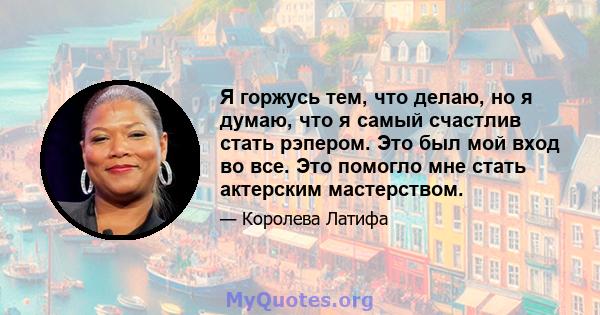 Я горжусь тем, что делаю, но я думаю, что я самый счастлив стать рэпером. Это был мой вход во все. Это помогло мне стать актерским мастерством.