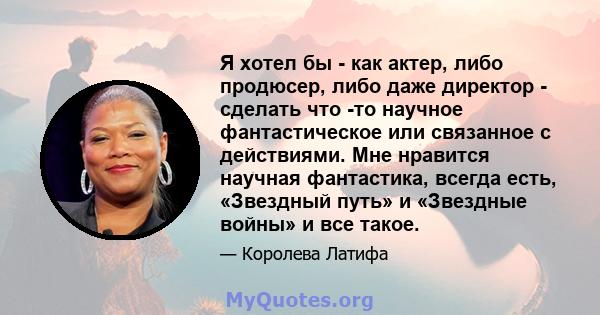 Я хотел бы - как актер, либо продюсер, либо даже директор - сделать что -то научное фантастическое или связанное с действиями. Мне нравится научная фантастика, всегда есть, «Звездный путь» и «Звездные войны» и все такое.