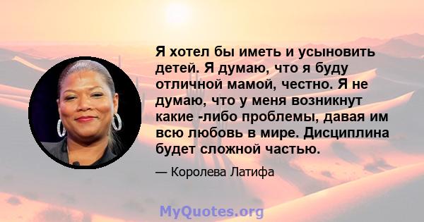 Я хотел бы иметь и усыновить детей. Я думаю, что я буду отличной мамой, честно. Я не думаю, что у меня возникнут какие -либо проблемы, давая им всю любовь в мире. Дисциплина будет сложной частью.