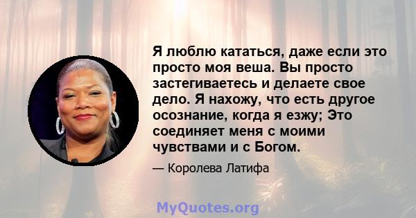 Я люблю кататься, даже если это просто моя веша. Вы просто застегиваетесь и делаете свое дело. Я нахожу, что есть другое осознание, когда я езжу; Это соединяет меня с моими чувствами и с Богом.