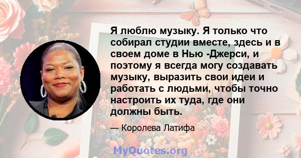 Я люблю музыку. Я только что собирал студии вместе, здесь и в своем доме в Нью -Джерси, и поэтому я всегда могу создавать музыку, выразить свои идеи и работать с людьми, чтобы точно настроить их туда, где они должны