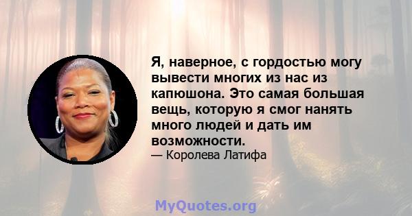 Я, наверное, с гордостью могу вывести многих из нас из капюшона. Это самая большая вещь, которую я смог нанять много людей и дать им возможности.