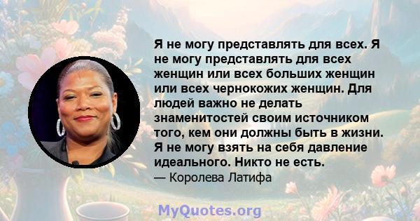 Я не могу представлять для всех. Я не могу представлять для всех женщин или всех больших женщин или всех чернокожих женщин. Для людей важно не делать знаменитостей своим источником того, кем они должны быть в жизни. Я