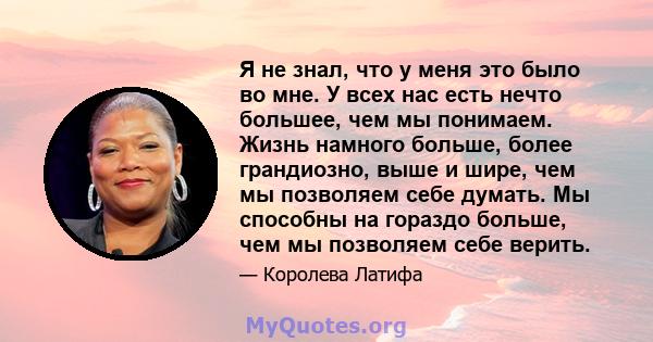 Я не знал, что у меня это было во мне. У всех нас есть нечто большее, чем мы понимаем. Жизнь намного больше, более грандиозно, выше и шире, чем мы позволяем себе думать. Мы способны на гораздо больше, чем мы позволяем