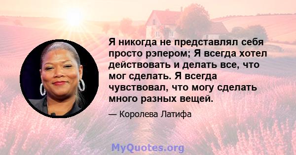 Я никогда не представлял себя просто рэпером; Я всегда хотел действовать и делать все, что мог сделать. Я всегда чувствовал, что могу сделать много разных вещей.