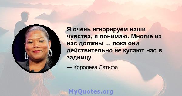 Я очень игнорируем наши чувства, я понимаю. Многие из нас должны ... пока они действительно не кусают нас в задницу.