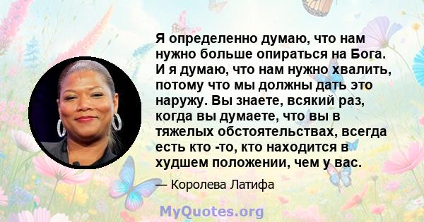 Я определенно думаю, что нам нужно больше опираться на Бога. И я думаю, что нам нужно хвалить, потому что мы должны дать это наружу. Вы знаете, всякий раз, когда вы думаете, что вы в тяжелых обстоятельствах, всегда есть 