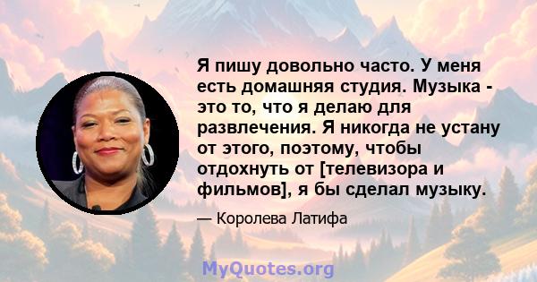 Я пишу довольно часто. У меня есть домашняя студия. Музыка - это то, что я делаю для развлечения. Я никогда не устану от этого, поэтому, чтобы отдохнуть от [телевизора и фильмов], я бы сделал музыку.