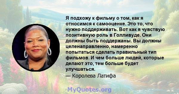 Я подхожу к фильму о том, как я относимся к самооценке. Это то, что нужно поддерживать. Вот как я чувствую позитивную роль в Голливуде. Они должны быть поддержаны. Вы должны целенаправленно, намеренно попытаться сделать 