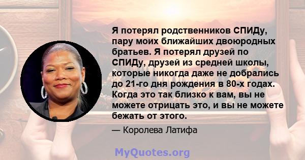 Я потерял родственников СПИДу, пару моих ближайших двоюродных братьев. Я потерял друзей по СПИДу, друзей из средней школы, которые никогда даже не добрались до 21-го дня рождения в 80-х годах. Когда это так близко к