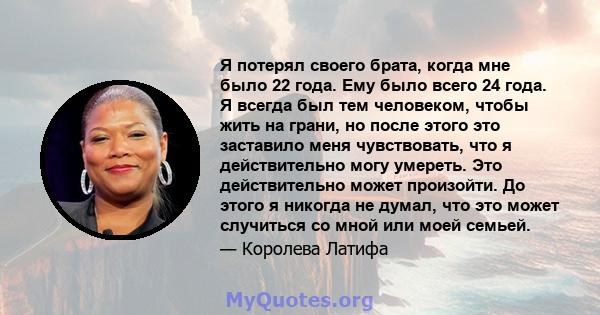 Я потерял своего брата, когда мне было 22 года. Ему было всего 24 года. Я всегда был тем человеком, чтобы жить на грани, но после этого это заставило меня чувствовать, что я действительно могу умереть. Это действительно 