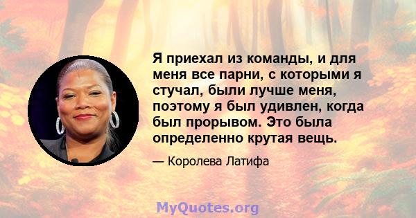 Я приехал из команды, и для меня все парни, с которыми я стучал, были лучше меня, поэтому я был удивлен, когда был прорывом. Это была определенно крутая вещь.